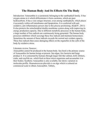 The Human Body And Its Effects On The Body
Introduction: Astaxanthin is a carotenoid, belonging to the xanthophyll family. It has
oxygen atoms in it which differentiates it form carotenes, which are pure
hydrocarbons. It has a very unique structure, even among xanthophylls, which places
it accurately within cell membranes and lipoproteins. It is conferred with anti
oxidative, anti inflammatory powers due to this precise positioning. (Kidd P., 2011)
It also protects the mitochondrial double membrane system along with improving its
energy production capacity. Due to different metabolic processes in the human body,
a large number of free radicals are continuously being generated. The human body
possesses inhibitors which scavenge these free radicals and maintain homeostasis.
Sometimes the amount of these radicals exceeds the normal anti oxidant capacity.
These free radicals then cause damaging effects on the organelles in the cells of the
body by oxidative stress.
Literature review: Sources:
Astaxanthin cannot be produced in the human body. Sea food is the primary source
of Astaxanthin for human beings at present. Sea algae, few bacteria and fungi
produce it. It is consumed by humans through larger fish like salmon, krill, lobsters,
crabs, and crayfish etc. which feed on these micro organisms and accumulate it in
their bodies. Synthetic Astaxanthin is also available, but shows variation in
molecular profile. Heamatococcus pluvialis is an alga which is cultured on
commercial scale to obtain Astaxanthin. Tablets,
 
