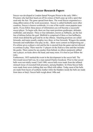 Soccer Research Papers
Soccer was developed in London famed Newgate Prison in the early 1800 s.
Prisoners who had their hand cut off for crimes of theft came up with a sport that
used only the feet. The game spread from there. The word Soccer originated as a
slang abbreviation of the word association . Soccer is called footballin most other
countries. Soccer is known worldwide, it is one of the world s most popular team
sports. If you follow these pieces of information you will become a successful
soccer player. To begin with, there are four main positions goalkeeper, defender,
midfielder, and attacker. Three or four defenders, known as fullbacks, are the last
line of defense before the goal. Midfield is comprised of three or four halfbacks,
which must defend the goal and be on the offense. Attacking positions are called
forwards, and teams usually employ two, three, or four forwards. Wingers the outside
forwards and midfielders who play on the... Show more content on Helpwriting.net ...
If a referee gives a player a red card he/she is ejected from the game and not allowed
to continue to play. There must be 11 players on the field at a time and that includes
the goalie. There cannot be any pushes from behind, no elbows purposely jabbed
into a player, no kicks above the head, and many more. It is best to just follow the
rules.
Furthermore, 1855 marked the event in the development in the soccer ball. The
first round soccer ball was, by a man named Charles Goodyear. Prior to that soccer
balls were not totally round. Until 1908, soccer balls were made from the inflated
stomach tissue of executed Irish prisoners, and pig bladders. In China Soccer balls
were made from sewn clothing that was filled with rubber. Today most of the balls
are made from layers of synthetic leather while the bladders inside the balls are made
from latex or butyl. Soccer balls weigh about 14lbs and
 