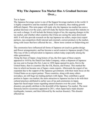 Why The Japanese Tea Market Has A Gradual Increase
Over...
Tea in Japan
The Japanese beverage sector is one of the biggest beverage markets in the world. It
is highly competitive and has reached a peak in its maturity, thus making growth
difficult (Japan). This term paper will study why the Japanese tea market has seen a
gradual decrease over the years, and will study the factors that caused this industry to
see such a change. It will include the history/origin of tea, the ongoing changes in the
tea market, and whether other countries like China are seeing the same downward
shift. It will also provide research on the top Japanese tea sellers, major (tea) export
partners, top competitors (both internal and external), current products in the market,
along with issues that have affected the tea ... Show more content on Helpwriting.net
...
The ceremonies have influenced all forms of Japanese art (such as garden design
and flower arrangements), and has become a social custom to Japanese people (Tea).
This way of life is still prevalent in Japanese culture today (especially among the
older generations).
Along the lines of Japan s long history of tea, the first signs of these exports
appeared in 1610 by the Dutch East India Company, when a shipment of Japanese
tea was sent to Europe (Ito En). Later in 1858 Japan opened its ports, first to the
United States, then to countries like the UK, Russia, and France. This marked the
time in which tea became one of Japan s main exports. Afterwards the export of tea
expanded due to the support of the Japanese government, with their main focus on the
United States as an export partner. These countries, along with many others
nowadays, are still huge tea trading partners with Japan. They contribute a good
portion to Japan s tea market; the main attraction to Japanese tea has to do with their
cultural practices attributed to earlier uses of tea and ceremonies in Japan.
Japan has faced major issues regarding natural disasters over the years. These
disasters can greatly attribute to the downfall of the Japanese Tea market. The most
famously known occurrence appeared in 2011, when Japan had a triple disaster
(earthquake, tsunami, and then followed by the nuclear disaster). This disaster
affected tea
 