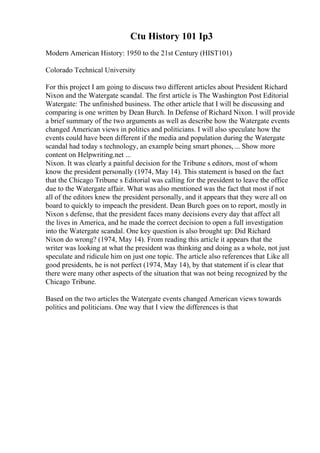 Ctu History 101 Ip3
Modern American History: 1950 to the 21st Century (HIST101)
Colorado Technical University
For this project I am going to discuss two different articles about President Richard
Nixon and the Watergate scandal. The first article is The Washington Post Editorial
Watergate: The unfinished business. The other article that I will be discussing and
comparing is one written by Dean Burch. In Defense of Richard Nixon. I will provide
a brief summary of the two arguments as well as describe how the Watergate events
changed American views in politics and politicians. I will also speculate how the
events could have been different if the media and population during the Watergate
scandal had today s technology, an example being smart phones, ... Show more
content on Helpwriting.net ...
Nixon. It was clearly a painful decision for the Tribune s editors, most of whom
know the president personally (1974, May 14). This statement is based on the fact
that the Chicago Tribune s Editorial was calling for the president to leave the office
due to the Watergate affair. What was also mentioned was the fact that most if not
all of the editors knew the president personally, and it appears that they were all on
board to quickly to impeach the president. Dean Burch goes on to report, mostly in
Nixon s defense, that the president faces many decisions every day that affect all
the lives in America, and he made the correct decision to open a full investigation
into the Watergate scandal. One key question is also brought up: Did Richard
Nixon do wrong? (1974, May 14). From reading this article it appears that the
writer was looking at what the president was thinking and doing as a whole, not just
speculate and ridicule him on just one topic. The article also references that Like all
good presidents, he is not perfect (1974, May 14), by that statement if is clear that
there were many other aspects of the situation that was not being recognized by the
Chicago Tribune.
Based on the two articles the Watergate events changed American views towards
politics and politicians. One way that I view the differences is that
 