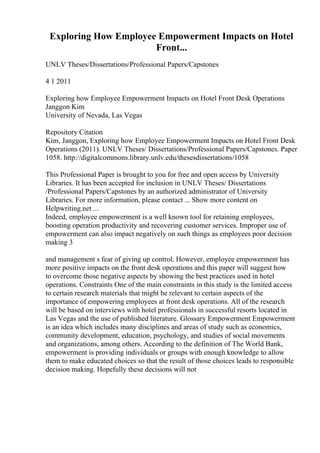 Exploring How Employee Empowerment Impacts on Hotel
Front...
UNLV Theses/Dissertations/Professional Papers/Capstones
4 1 2011
Exploring how Employee Empowerment Impacts on Hotel Front Desk Operations
Janggon Kim
University of Nevada, Las Vegas
Repository Citation
Kim, Janggon, Exploring how Employee Empowerment Impacts on Hotel Front Desk
Operations (2011). UNLV Theses/ Dissertations/Professional Papers/Capstones. Paper
1058. http://digitalcommons.library.unlv.edu/thesesdissertations/1058
This Professional Paper is brought to you for free and open access by University
Libraries. It has been accepted for inclusion in UNLV Theses/ Dissertations
/Professional Papers/Capstones by an authorized administrator of University
Libraries. For more information, please contact ... Show more content on
Helpwriting.net ...
Indeed, employee empowerment is a well known tool for retaining employees,
boosting operation productivity and recovering customer services. Improper use of
empowerment can also impact negatively on such things as employees poor decision
making 3
and management s fear of giving up control. However, employee empowerment has
more positive impacts on the front desk operations and this paper will suggest how
to overcome those negative aspects by showing the best practices used in hotel
operations. Constraints One of the main constraints in this study is the limited access
to certain research materials that might be relevant to certain aspects of the
importance of empowering employees at front desk operations. All of the research
will be based on interviews with hotel professionals in successful resorts located in
Las Vegas and the use of published literature. Glossary Empowerment Empowerment
is an idea which includes many disciplines and areas of study such as economics,
community development, education, psychology, and studies of social movements
and organizations, among others. According to the definition of The World Bank,
empowerment is providing individuals or groups with enough knowledge to allow
them to make educated choices so that the result of those choices leads to responsible
decision making. Hopefully these decisions will not
 