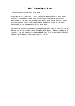 Men Colored Dress Pants
Find a right pair of men colored dress pants
Men do not have it easy when it comes to choosing a pair of pant for them. Most
men do not give much attention to the fitting of their pants and or have no idea
what to look for. So how do you choose a dress pant for yourself? There are many
styles and patterns having guidelines to follow is essential. In this article, we will
discuss what to look for in while selecting dress pants.
If you want to have a great pair of dress pants that you are going to love, then you will
need to buy one that is made from soft quality fabric. Quality does not mean to have
expensive. You just want a comfort fit and look good. After all, these both things are
your need while wearing dress pants. Whether you are
 
