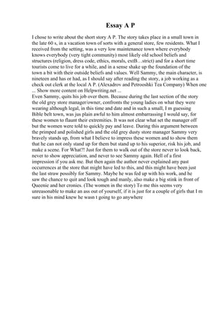 Essay A P
I chose to write about the short story A P. The story takes place in a small town in
the late 60 s, in a vacation town of sorts with a general store, few residents. What I
received from the setting, was a very low maintenance town where everybody
knows everybody (very tight community) most likely old school beliefs and
structures (religion, dress code, ethics, morals, extВ…strict) and for a short time
tourists come to live for a while, and in a sense shake up the foundation of the
town a bit with their outside beliefs and values. Well Sammy, the main character, is
nineteen and has or had, as I should say after reading the story, a job working as a
check out clerk at the local A P. (Alexadrov and Petrooshki Tea Company) When one
... Show more content on Helpwriting.net ...
Even Sammy, quits his job over them. Because during the last section of the story
the old grey store manager/owner, confronts the young ladies on what they were
wearing although legal, in this time and date and in such a small, I m guessing
Bible belt town, was jus plain awful to him almost embarrassing I would say, for
these women to flaunt their extremities. It was not clear what set the manager off
but the women were told to quickly pay and leave. During this argument between
the primped and polished girls and the old grey dusty store manager Sammy very
bravely stands up, from what I believe to impress these women and to show them
that he can not only stand up for them but stand up to his superior, risk his job, and
make a scene. For What?! Just for them to walk out of the store never to look back,
never to show appreciation, and never to see Sammy again. Hell of a first
impression if you ask me. But then again the author never explained any past
occurrences at the store that might have led to this, and this might have been just
the last straw possibly for Sammy. Maybe he was fed up with his work, and he
saw the chance to quit and look tough and manly, also make a big stink in front of
Queenie and her cronies. (The women in the story) To me this seems very
unreasonable to make an ass out of yourself, if it is just for a couple of girls that I m
sure in his mind knew he wasn t going to go anywhere
 