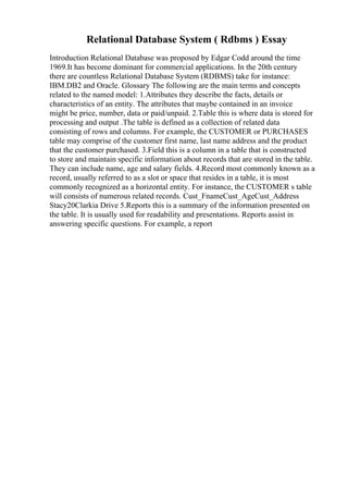 Relational Database System ( Rdbms ) Essay
Introduction Relational Database was proposed by Edgar Codd around the time
1969.It has become dominant for commercial applications. In the 20th century
there are countless Relational Database System (RDBMS) take for instance:
IBM.DB2 and Oracle. Glossary The following are the main terms and concepts
related to the named model: 1.Attributes they describe the facts, details or
characteristics of an entity. The attributes that maybe contained in an invoice
might be price, number, data or paid/unpaid. 2.Table this is where data is stored for
processing and output .The table is defined as a collection of related data
consisting of rows and columns. For example, the CUSTOMER or PURCHASES
table may comprise of the customer first name, last name address and the product
that the customer purchased. 3.Field this is a column in a table that is constructed
to store and maintain specific information about records that are stored in the table.
They can include name, age and salary fields. 4.Record most commonly known as a
record, usually referred to as a slot or space that resides in a table, it is most
commonly recognized as a horizontal entity. For instance, the CUSTOMER s table
will consists of numerous related records. Cust_FnameCust_AgeCust_Address
Stacy20Clarkia Drive 5.Reports this is a summary of the information presented on
the table. It is usually used for readability and presentations. Reports assist in
answering specific questions. For example, a report
 