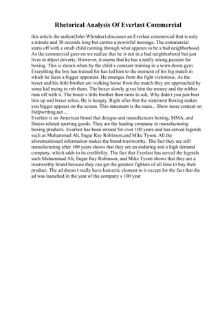 Rhetorical Analysis Of Everlast Commercial
this article the author(John Whitaker) discusses an Everlast commercial that is only
a minute and 30 seconds long but carries a powerful message. The commercial
starts off with a small child running through what appears to be a bad neighborhood.
As the commercial goes on we realize that he is not in a bad neighborhood but just
lives in abject poverty. However, it seems that he has a really strong passion for
boxing. This is shown when by the child s constant training in a worn down gym.
Everything the boy has trained for has led him to the moment of his big match in
which he faces a bigger opponent. He emerges from the fight victorious. As the
boxer and his little brother are walking home from the match they are approached by
some kid trying to rob them. The boxer slowly gives him the money and the robber
runs off with it. The boxer s little brother then turns to ask, Why didn t you just beat
him up and boxer relies, He is hungry. Right after that the statement Boxing makes
you bigger appears on the screen. This statement is the main... Show more content on
Helpwriting.net ...
Everlast is an American brand that designs and manufactures boxing, MMA, and
fitness related sporting goods. They are the leading company in manufacturing
boxing products. Everlast has been around for over 100 years and has served legends
such as Muhammad Ali, Sugar Ray Robinson,and Mike Tyson. All the
aforementioned information makes the brand trustworthy. The fact they are still
manufacturing after 100 years shows that they are an enduring and a high demand
company, which adds to its credibility. The fact that Everlast has served the legends
such Muhammad Ali, Sugar Ray Robinson, and Mike Tyson shows that they are a
trustworthy brand because they can get the greatest fighters of all time to buy their
product. The ad doesn t really have kairoctic element to it except for the fact that the
ad was launched in the year of the company s 100 year
 