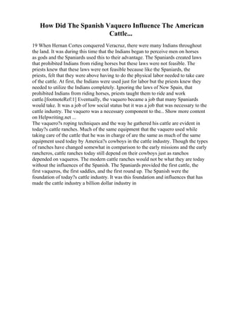 How Did The Spanish Vaquero Influence The American
Cattle...
19 When Hernan Cortes conquered Veracruz, there were many Indians throughout
the land. It was during this time that the Indians began to perceive men on horses
as gods and the Spaniards used this to their advantage. The Spaniards created laws
that prohibited Indians from riding horses but these laws were not feasible. The
priests knew that these laws were not feasible because like the Spaniards, the
priests, felt that they were above having to do the physical labor needed to take care
of the cattle. At first, the Indians were used just for labor but the priests knew they
needed to utilize the Indians completely. Ignoring the laws of New Spain, that
prohibited Indians from riding horses, priests taught them to ride and work
cattle.[footnoteRef:1] Eventually, the vaquero became a job that many Spaniards
would take. It was a job of low social status but it was a job that was necessary to the
cattle industry. The vaquero was a necessary component to the... Show more content
on Helpwriting.net ...
The vaquero?s roping techniques and the way he gathered his cattle are evident in
today?s cattle ranches. Much of the same equipment that the vaquero used while
taking care of the cattle that he was in charge of are the same as much of the same
equipment used today by America?s cowboys in the cattle industry. Though the types
of ranches have changed somewhat in comparison to the early missions and the early
rancheros, cattle ranches today still depend on their cowboys just as ranchos
depended on vaqueros. The modern cattle ranches would not be what they are today
without the influences of the Spanish. The Spaniards provided the first cattle, the
first vaqueros, the first saddles, and the first round up. The Spanish were the
foundation of today?s cattle industry. It was this foundation and influences that has
made the cattle industry a billion dollar industry in
 