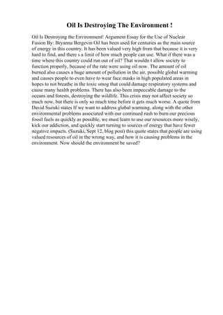 Oil Is Destroying The Environment !
Oil Is Destroying the Environment! Argument Essay for the Use of Nuclear
Fusion By: Bryanna Bergevin Oil has been used for centuries as the main source
of energy in this country. It has been valued very high from that because it is very
hard to find, and there s a limit of how much people can use. What if there was a
time where this country could run out of oil? That wouldn t allow society to
function properly, because of the rate were using oil now. The amount of oil
burned also causes a huge amount of pollution in the air, possible global warming
and causes people to even have to wear face masks in high populated areas in
hopes to not breathe in the toxic smog that could damage respiratory systems and
cause many health problems. There has also been impeccable damage to the
oceans and forests, destroying the wildlife. This crisis may not affect society so
much now, but there is only so much time before it gets much worse. A quote from
David Suzuki states If we want to address global warming, along with the other
environmental problems associated with our continued rush to burn our precious
fossil fuels as quickly as possible, we must learn to use our resources more wisely,
kick our addiction, and quickly start turning to sources of energy that have fewer
negative impacts. (Suzuki, Sept 12, blog post) this quote states that people are using
valued resources of oil in the wrong way, and how it is causing problems in the
environment. Now should the environment be saved?
 