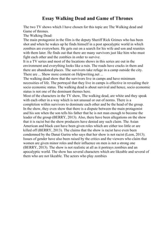 Essay Walking Dead and Game of Thrones
The two TV shows which I have chosen for this topic are The Walking dead and
Game of thrones.
The Walking Dead:
The main protagonist in the film is the deputy Sheriff Rick Grimes who has been
shot and when he wakes up he finds himself in a post apocalyptic world in which
zombies are everywhere. He gets out on a search for his wife and son and reunites
with them later. He finds out that there are many survivors just like him who must
fight each other and the zombies in order to survive.
It is a TV series and most of the locations shows in this series are out in the
environment and everything looks like a ruin. The roads have cracks in them and
there are abandoned places. The survivors take refuge in a camp outside the city.
There are ... Show more content on Helpwriting.net ...
The walking dead show that the survivors live in camps and have minimum
necessities of life. The portrayal that they live in camps is effective in revealing their
socio economic status. The walking dead is about survival and hence, socio economic
status is not one of the dominant themes here.
Most of the characters in the TV show, The walking dead, are white and they speak
with each other in a way which is not unusual or out of norms. There is a
completion within survivors to dominate each other and be the head of the group.
In the show, they even show that there is a dispute between the main protagonist
and his son when the son tells his father that he is not man enough to become the
leader of the group (BERRY, 2013). Also, there have been allegations on the show
that it is racist but the show producers have denied any such claim. The Asian
American and black cast have been given roles which are either too little or are
killed off (BERRY, 2013). The claims that the show is racist have even been
condemned by the Danai Gurira who says that her show is not racist (Leon, 2013).
Issues of gender have also been raised by the critics and the viewers who claim that
women are given minor roles and their influence on men is not a strong one
(BERRY, 2013). The show is not realistic at all as it portrays zombies and an
apocalyptic world. The show has several characters which are likeable and several of
them who are not likeable. The actors who play zombies
 