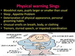 Physical warning Sings
• Bloodshot eyes, pupils larger or smaller than usual
• Sleep , Appetite Problem
• Deterioration of physical appearance, personal
grooming habits
• Unusual smells on breath, body, or clothing
• Tremors, slurred speech, or impaired coordination
13/05/2015 SidraAkhtarch 10
 