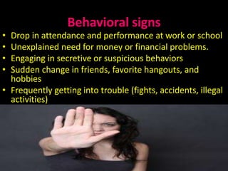 Behavioral signs
• Drop in attendance and performance at work or school
• Unexplained need for money or financial problems.
• Engaging in secretive or suspicious behaviors
• Sudden change in friends, favorite hangouts, and
hobbies
• Frequently getting into trouble (fights, accidents, illegal
activities)
13/05/2015 SidraAkhtarch 11
 
