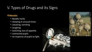 Heroin:
• Needle marks
• sleeping at unusual times
• sweating; vomiting
• coughing
• twitching; loss of appetite
• contracted pupils
• no response of pupils to light.
V. Types of Drugs and its Signs
 