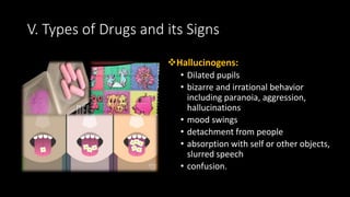 Hallucinogens:
• Dilated pupils
• bizarre and irrational behavior
including paranoia, aggression,
hallucinations
• mood swings
• detachment from people
• absorption with self or other objects,
slurred speech
• confusion.
V. Types of Drugs and its Signs
 