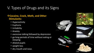 Cocaine, Crack, Meth, and Other
Stimulants:
• Hyperactivity
• Euphoria
• Irritability
• Anxiety
• excessive talking followed by depression
• go long periods of time without eating or
sleeping
• dilated pupils
• weight loss
• dry mouth and nose.
V. Types of Drugs and its Signs
 