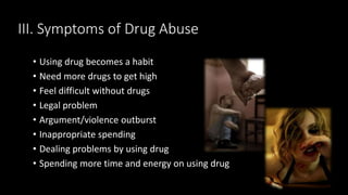 III. Symptoms of Drug Abuse
• Using drug becomes a habit
• Need more drugs to get high
• Feel difficult without drugs
• Legal problem
• Argument/violence outburst
• Inappropriate spending
• Dealing problems by using drug
• Spending more time and energy on using drug
 