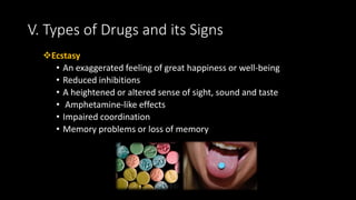 Ecstasy
• An exaggerated feeling of great happiness or well-being
• Reduced inhibitions
• A heightened or altered sense of sight, sound and taste
• Amphetamine-like effects
• Impaired coordination
• Memory problems or loss of memory
V. Types of Drugs and its Signs
 