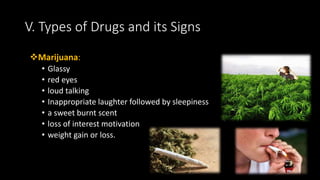 Marijuana:
• Glassy
• red eyes
• loud talking
• Inappropriate laughter followed by sleepiness
• a sweet burnt scent
• loss of interest motivation
• weight gain or loss.
V. Types of Drugs and its Signs
 