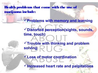 Health problems that come with the use of
marijuana include:
Problems with memory and learning
Distorted perception(sights, sounds,
time, touch)
Trouble with thinking and problem
solving
Loss of motor coordination
Increased heart rate and palpitations
 