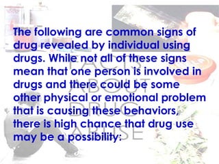 The following are common signs of
drug revealed by individual using
drugs. While not all of these signs
mean that one person is involved in
drugs and there could be some
other physical or emotional problem
that is causing these behaviors,
there is high chance that drug use
may be a possibility:
 