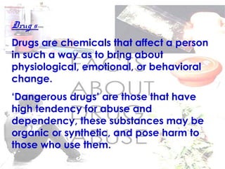 Drug s
Drugs are chemicals that affect a person
in such a way as to bring about
physiological, emotional, or behavioral
change.
‘Dangerous drugs’ are those that have
high tendency for abuse and
dependency, these substances may be
organic or synthetic, and pose harm to
those who use them.
 