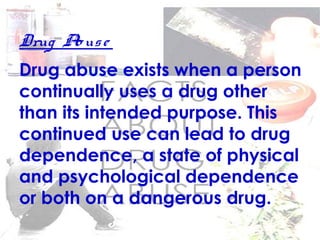 Drug Abuse
Drug abuse exists when a person
continually uses a drug other
than its intended purpose. This
continued use can lead to drug
dependence, a state of physical
and psychological dependence
or both on a dangerous drug.
 