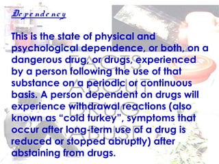 De pe nde ncy
This is the state of physical and
psychological dependence, or both, on a
dangerous drug, or drugs, experienced
by a person following the use of that
substance on a periodic or continuous
basis. A person dependent on drugs will
experience withdrawal reactions (also
known as “cold turkey”, symptoms that
occur after long-term use of a drug is
reduced or stopped abruptly) after
abstaining from drugs.
 