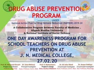 DRUG ABUSE PREVENTION
PROGRAM
-------------- : UNDER : --------------
National Action Plan for Drug Demand Reduction (NAPDDR) 2019-20
A Collaborative Program between Faculty of Medicine ,
Aligarh Muslim University
& National Institute of Social Defence
ONE DAY AWARENESS PROGRAM FOR
SCHOOL TEACHERS ON DRUG ABUSE
PREVENTION AT
J. N. MEDICAL COLLEGE,
27.02.20
Prof. R. Maheshwari,
Project In charge
Dean, Faculty of Medicine
Prof. M. Mobarak Hossain
Project Co-Ordinator
Professor, Physiology
Dr. Saira Mehnaz
Principal Investigator
Assoc. Professor, Comm. Med
Dr. Ali Jafar Abedi
Co-principal Investigator
Assist. Professor, Comm. Med
Dr. Anwar Siddiqui
Co-principal Investigator
Asst. Professor, Physiology
 