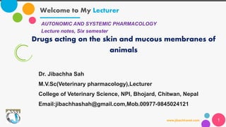 Welcome to My Lecturer
www.jibachhavet.com 1
AUTONOMIC AND SYSTEMIC PHARMACOLOGY
Lecture notes, Six semester
Drugs acting on the skin and mucous membranes of
animals
Dr. Jibachha Sah
M.V.Sc(Veterinary pharmacology),Lecturer
College of Veterinary Science, NPI, Bhojard, Chitwan, Nepal
Email:jibachhashah@gmail.com,Mob.00977-9845024121
 