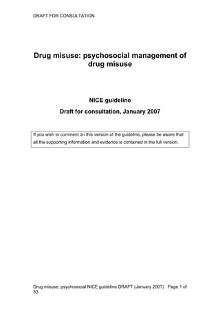 DRAFT FOR CONSULTATION




Drug misuse: psychosocial management of
              drug misuse



                             NICE guideline
              Draft for consultation, January 2007


If you wish to comment on this version of the guideline, please be aware that
all the supporting information and evidence is contained in the full version.




Drug misuse: psychosocial NICE guideline DRAFT (January 2007) Page 1 of
33
 