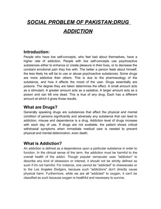 SOCIAL PROBLEM OF PAKISTAN;DRUG
ADDICTION
Introduction:
People who have low self-concepts, who feel bad about themselves, have a
higher rate of addiction. People with low self-concepts use psychoactive
substances either to enhance or create pleasure in their lives, or to decrease the
constant emotional pain they live with. The better a person feels about himself,
the less likely he will be to use or abuse psychoactive substances. Some drugs
are more addictive than others. This is due to the pharmacology of the
substance, and how it affects the mood of the user. Drugs essentially are
poisons. The degree they are taken determines the effect. A small amount acts
as a stimulant. A greater amount acts as a sedative. A larger amount acts as a
poison and can kill one dead. This is true of any drug. Each has a different
amount at which it gives those results.
What are Drugs?
Generally speaking drugs are substances that affect the physical and mental
condition of persons significantly and adversely any substance that can lead to
addiction, misuse and dependence is a drug. Addiction level of drugs increase
with each day of use. If drugs are not available, the patient shows critical
withdrawal symptoms when immediate medical care is needed to prevent
physical and mental deterioration, even death.
What is Addiction?
An addiction is defined as a dependence upon a particular substance in order to
function. In the clinical sense of the term, the addiction must be harmful to the
overall health of the addict. Though popular vernacular uses "addiction" to
describe any kind of obsession or interest, it should not be strictly defined as
such if it's not harmful. For instance, one cannot be "addicted" to cheesecake or
to the Los Angeles Dodgers, because such "addictions" don't directly cause
physical harm. Furthermore, while we are all "addicted" to oxygen, it can't be
classified as such because oxygen is healthful and necessary to survive.
 