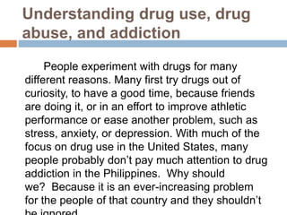 Understanding drug use, drug
abuse, and addiction
People experiment with drugs for many
different reasons. Many first try drugs out of
curiosity, to have a good time, because friends
are doing it, or in an effort to improve athletic
performance or ease another problem, such as
stress, anxiety, or depression. With much of the
focus on drug use in the United States, many
people probably don’t pay much attention to drug
addiction in the Philippines. Why should
we? Because it is an ever-increasing problem
for the people of that country and they shouldn’t
 
