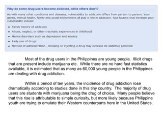 Most of the drug users in the Philippines are young people. Illicit drugs
that are present include marijuana etc. While there are no hard fast statistics
available, it is estimated that as many as 60,000 young people in the Philippines
are dealing with drug addiction.
Within a period of ten years, the incidence of drug addiction rose
dramatically according to studies done in this tiny country. The majority of drug
users are students with marijuana being the drug of choice. Many people believe
that this rise is attributable to simple curiosity, but more likely because Philippine
youth are trying to emulate their Western counterparts here in the United States.
 