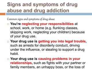 Signs and symptoms of drug
abuse and drug addiction
Common signs and symptoms of drug abuse
 You’re neglecting your responsibilities at
school, work, or home (e.g. flunking classes,
skipping work, neglecting your children) because
of your drug use.
 Your drug use is getting you into legal trouble,
such as arrests for disorderly conduct, driving
under the influence, or stealing to support a drug
habit.
 Your drug use is causing problems in your
relationships, such as fights with your partner or
family members, an unhappy boss, or the loss of
 