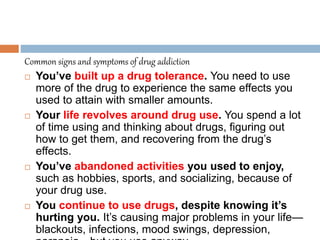 Common signs and symptoms of drug addiction
 You’ve built up a drug tolerance. You need to use
more of the drug to experience the same effects you
used to attain with smaller amounts.
 Your life revolves around drug use. You spend a lot
of time using and thinking about drugs, figuring out
how to get them, and recovering from the drug’s
effects.
 You’ve abandoned activities you used to enjoy,
such as hobbies, sports, and socializing, because of
your drug use.
 You continue to use drugs, despite knowing it’s
hurting you. It’s causing major problems in your life—
blackouts, infections, mood swings, depression,
 