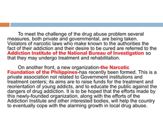 To meet the challenge of the drug abuse problem several
measures, both private and governmental, are being taken.
Violators of narcotic laws who make known to the authorities the
fact of their addiction and their desire to be cured are referred to the
Addiction Institute of the National Bureau of Investigation so
that they may undergo treatment and rehabilitation.
On another front, a new organization-the Narcotic
Foundation of the Philippines-has recently been formed. This is a
private association not related to Government institutions and
treatment centers; its aims are to raise funds for the treatment and
reorientation of young addicts, and to educate the public against the
dangers of drug addiction. It is to be hoped that the efforts made by
this newly-founded organization, along with the efforts of the
Addiction Institute and other interested bodies, will help the country
to eventually cope with the alarming growth in local drug abuse.
 