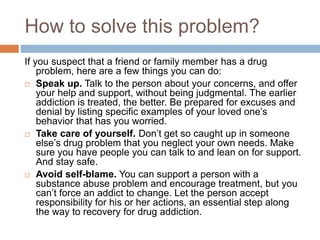How to solve this problem?
If you suspect that a friend or family member has a drug
problem, here are a few things you can do:
 Speak up. Talk to the person about your concerns, and offer
your help and support, without being judgmental. The earlier
addiction is treated, the better. Be prepared for excuses and
denial by listing specific examples of your loved one’s
behavior that has you worried.
 Take care of yourself. Don’t get so caught up in someone
else’s drug problem that you neglect your own needs. Make
sure you have people you can talk to and lean on for support.
And stay safe.
 Avoid self-blame. You can support a person with a
substance abuse problem and encourage treatment, but you
can’t force an addict to change. Let the person accept
responsibility for his or her actions, an essential step along
the way to recovery for drug addiction.
 