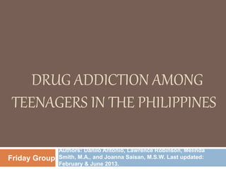 DRUG ADDICTION AMONG
TEENAGERS IN THE PHILIPPINES
Authors: Danilo Antonio, Lawrence Robinson, Melinda
Smith, M.A., and Joanna Saisan, M.S.W. Last updated:
February & June 2013.
Friday Group
 