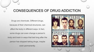 CONSEQUENCES OF DRUG ADDICTION
Drugs are chemicals. Different drugs,
because of their chemical structures, can
affect the body in different ways. In fact,
some drugs can even change a person's
body and brain in ways that last long after the
person has stopped taking drugs, maybe
even permanently. 13
 