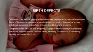 BIRTH DEFECTS
• These and other illicit drugs may pose various risks for pregnant women and their babies.
Some of these drugs can cause a baby to be born too small or too soon, or to have
withdrawal symptoms, birth defects or learning and behavioral problems.
• Pregnant women who use illicit drugs may engage in other unhealthy behaviors that
place their pregnancy at risk, such as having extremely poor nutrition or developing
sexually transmitted infections.
18
 