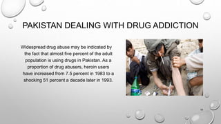 PAKISTAN DEALING WITH DRUG ADDICTION
Widespread drug abuse may be indicated by
the fact that almost five percent of the adult
population is using drugs in Pakistan. As a
proportion of drug abusers, heroin users
have increased from 7.5 percent in 1983 to a
shocking 51 percent a decade later in 1993.
19
 