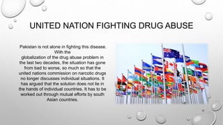 UNITED NATION FIGHTING DRUG ABUSE
Pakistan is not alone in fighting this disease.
With the
globalization of the drug abuse problem in
the last two decades, the situation has gone
from bad to worse, so much so that the
united nations commission on narcotic drugs
no longer discusses individual situations. It
has argued that the solution does not lie in
the hands of individual countries. It has to be
worked out through mutual efforts by south
Asian countries.
21
 