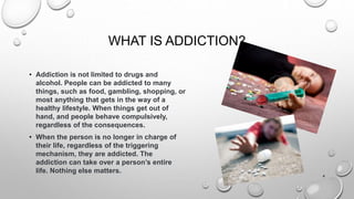 WHAT IS ADDICTION?
• Addiction is not limited to drugs and
alcohol. People can be addicted to many
things, such as food, gambling, shopping, or
most anything that gets in the way of a
healthy lifestyle. When things get out of
hand, and people behave compulsively,
regardless of the consequences.
• When the person is no longer in charge of
their life, regardless of the triggering
mechanism, they are addicted. The
addiction can take over a person’s entire
life. Nothing else matters.
4
 
