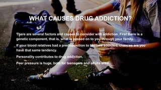 WHAT CAUSES DRUG ADDICTION?
• There are several factors and causes to consider with addiction. First there is a
genetic component, that is, what is passed on to you through your family.
• If your blood relatives had a predisposition to become addicted, chances are you
have that same tendency.
• Personality contributes to drug addiction.
• Peer pressure is huge, both for teenagers and adults alike.
5
 