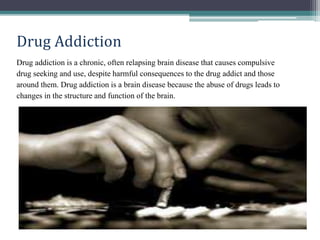 Drug Addiction
Drug addiction is a chronic, often relapsing brain disease that causes compulsive
drug seeking and use, despite harmful consequences to the drug addict and those
around them. Drug addiction is a brain disease because the abuse of drugs leads to
changes in the structure and function of the brain.
 