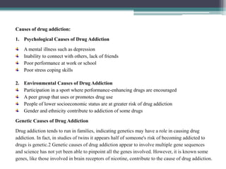 Causes of drug addiction:
1. Psychological Causes of Drug Addiction
A mental illness such as depression
Inability to connect with others, lack of friends
Poor performance at work or school
Poor stress coping skills
2. Environmental Causes of Drug Addiction
Participation in a sport where performance-enhancing drugs are encouraged
A peer group that uses or promotes drug use
People of lower socioeconomic status are at greater risk of drug addiction
Gender and ethnicity contribute to addiction of some drugs
Genetic Causes of Drug Addiction
Drug addiction tends to run in families, indicating genetics may have a role in causing drug
addiction. In fact, in studies of twins it appears half of someone's risk of becoming addicted to
drugs is genetic.2 Genetic causes of drug addiction appear to involve multiple gene sequences
and science has not yet been able to pinpoint all the genes involved. However, it is known some
genes, like those involved in brain receptors of nicotine, contribute to the cause of drug addiction.
 