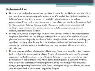 Disadvantages of drugs
Drugs are designed to alter normal body chemistry. As such, they are likely to cause side effects
that range from annoying to downright serious. In an Africa safari, introducing tourists into the
habitat of animals alter their behavior ever so slightly disturbing what is normal and
commonplace. Drugs work in much the same way; side effects that arise from drug use can lead
to other conditions that may also give rise to other serious conditions so moderation and
sticking to a prescription is key. Common examples include nausea, vomiting, an upset
stomach, skin irritation and the likes.
In many cases, clinical strength drugs are made from synthetic chemicals which are otherwise
not present in the body. It’s like finding a jackleg drill in the toolkit of an architect; it’s out of
place and unwanted despite its usefulness. Clinical strength artificial chemicals in the body can
upset body chemistry, alter the way the body functions, and introduce foreign substances that
may not only lead to adverse reactions but may also cause mutations which can give rise to
other diseases.
Drugs create a certain level of dependency. If one earns from a mogl scam, he is likely to come
back to it despite its known negative effects. Drugs work in much the same way. An acquired
dependency can lead to a vicious cycle of drug use that may become unregulated over time.
Even substances like coffee and soda, which are the most ubiquitous of consumer products,
have caffeine that can lead to substance dependency. In the case of drugs which are clinical
strength, the dependency can develop much faster. Limiting the dosage on all levels, and unless
otherwise prescribed, is paramount to responsible drug use.
 