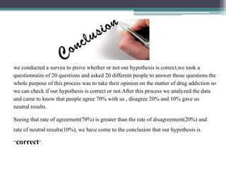we conducted a surveu to prove whether or not our hypothesis is correct,we took a
questionnaire of 20 questions and asked 20 different people to answer those questions.the
whole purpose of this process was to take their opinion on the matter of drug addiction so
we can check if our hypothesis is correct or not.After this process we analyzed the data
and came to know that people agree 70% with us , disagree 20% and 10% gave us
neutral results.
Seeing that rate of agreement(70%) is greater than the rate of disagreement(20%) and
rate of neutral results(10%), we have come to the conclusion that our hypothesis is
“correct”.
 