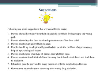 Suggestions
Following are some suggestions that we would like to make:
1. Parents should keep an eye on their children to stop them from going to the wrong
path.
2. Parents should try that their relationship must never affect their child.
3. Parents must never ignore their children
4. People should try to adopt healthy methods to tackle the problem of depression.eg
help of a psychological expert.
5. Parents must check what type of friends their children have.
6. Parents must not insult their children in a way that it breaks their heart and lead them
to addiction.
7. Education must be provided to every person in order to tackle drug addiction
8. Government must take some necessary step to stop drug addiction.
 