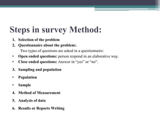 Steps in survey Method:
1. Selection of the problem
2. Questionnaire about the problem:.
Two types of questions are asked in a questionnaire:
• Open ended questions: person respond in an elaborative way.
• Close ended questions: Answer in “yes” or “no”.
3. Sampling and population
• Population
• Sample
4. Method of Measurement
5. Analysis of data
6. Results or Reports Writing
 