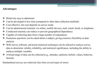Advantages:
 Relatively easy to administer
 Can be developed in less time (compared to other data-collection methods)
 Cost-effective, but cost depends on survey mode
 Can be administered remotely via online, mobile devices, mail, email, kiosk, or telephone.
 Conducted remotely can reduce or prevent geographical dependence
 Capable of collecting data from a large number of respondents
 Numerous questions can be asked about a subject, giving extensive flexibility in data
analysis
 With survey software, advanced statistical techniques can be utilized to analyze survey
data to determine validity, reliability, and statistical significance, including the ability to
analyze multiple variables
 A broad range of data can be collected (e.g., attitudes, opinions, beliefs, values, behavior,
factual).
Standardized surveys are relatively free from several types of errors
 