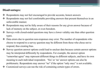 Disadvantages:
 Respondents may not feel encouraged to provide accurate, honest answers
 Respondents may not feel comfortable providing answers that present themselves in an
unfavorable manner.
 Respondents may not be fully aware of their reasons for any given answer because of
lack of memory on the subject, or even boredom.
 Surveys with closed-ended questions may have a lower validity rate than other question
types.
 Data errors due to question non-responses may exist. The number of respondents who
choose to respond to a survey question may be different from those who chose not to
respond, thus creating bias.
 Survey question answer options could lead to unclear data because certain answer options
may be interpreted differently by respondents. For example, the answer option
“somewhat agree” may represent different things to different subjects, and have its own
meaning to each individual respondent. ‘Yes’ or ‘no’ answer options can also be
problematic. Respondents may answer “no” if the option “only once” is not available.
 Customized surveys can run the risk of containing certain types of errors.
 